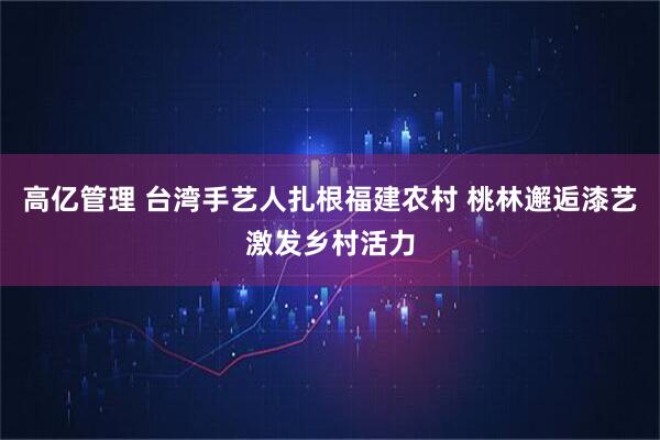 高亿管理 台湾手艺人扎根福建农村 桃林邂逅漆艺激发乡村活力