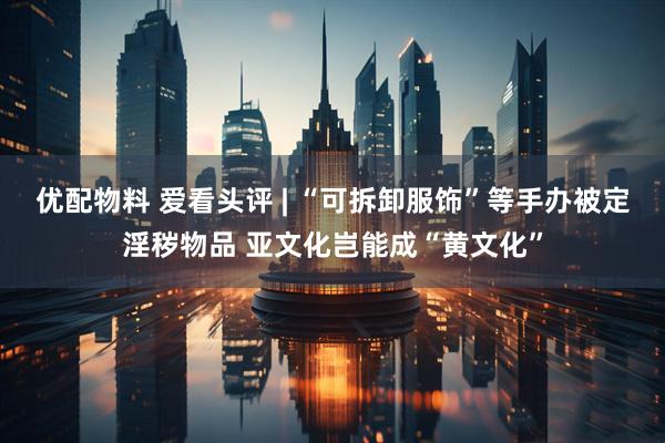 优配物料 爱看头评 | “可拆卸服饰”等手办被定淫秽物品 亚文化岂能成“黄文化”