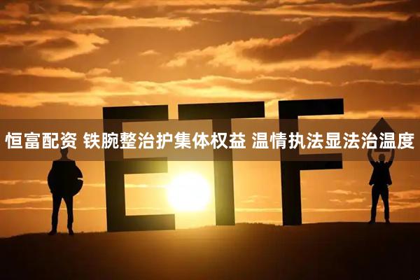 恒富配资 铁腕整治护集体权益 温情执法显法治温度