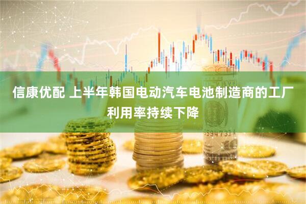 信康优配 上半年韩国电动汽车电池制造商的工厂利用率持续下降