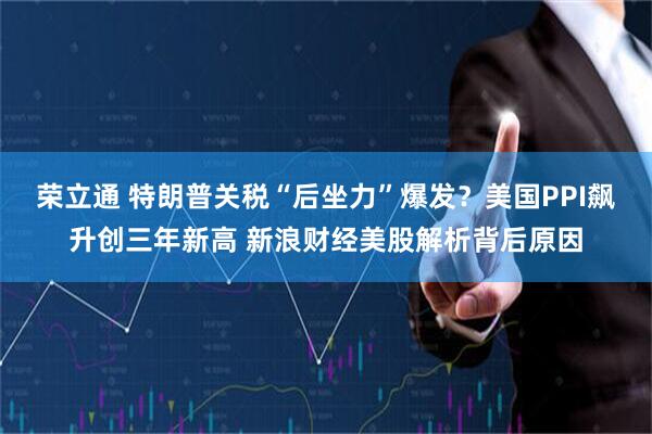 荣立通 特朗普关税“后坐力”爆发？美国PPI飙升创三年新高 新浪财经美股解析背后原因