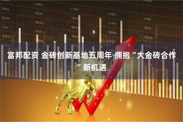 富邦配资 金砖创新基地五周年 拥抱“大金砖合作”新机遇