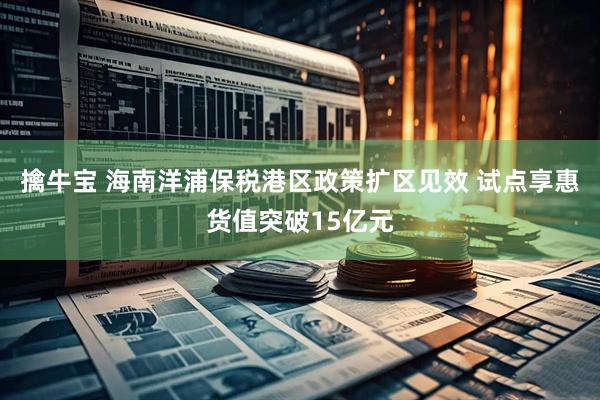 擒牛宝 海南洋浦保税港区政策扩区见效 试点享惠货值突破15亿元