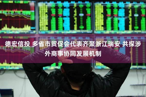 德宏信投 多省市贸促会代表齐聚浙江瑞安 共探涉外商事协同发展机制