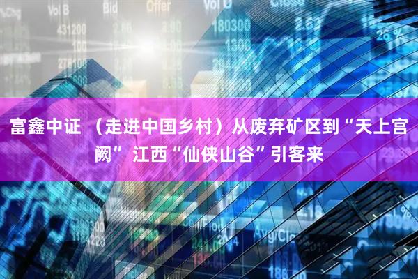 富鑫中证 （走进中国乡村）从废弃矿区到“天上宫阙” 江西“仙侠山谷”引客来