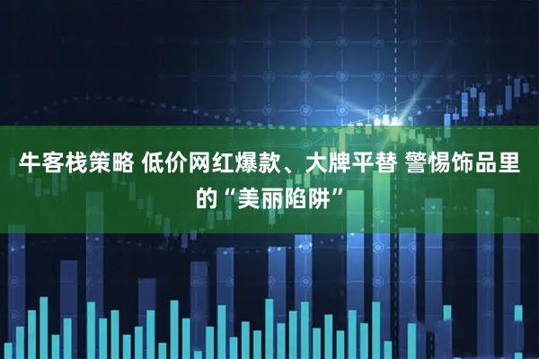 牛客栈策略 低价网红爆款、大牌平替 警惕饰品里的“美丽陷阱”
