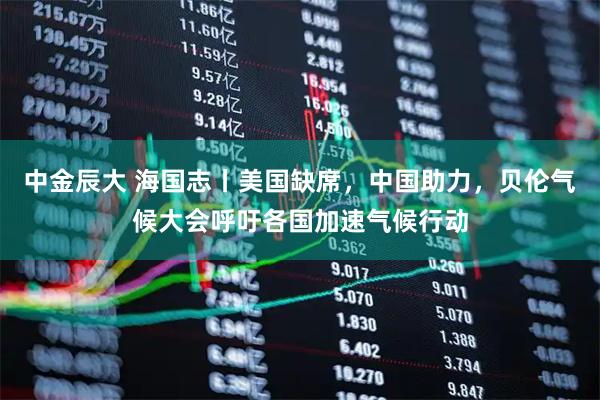 中金辰大 海国志丨美国缺席，中国助力，贝伦气候大会呼吁各国加速气候行动