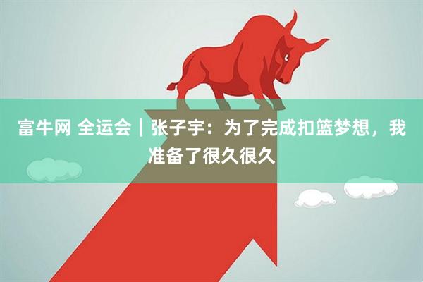 富牛网 全运会｜张子宇：为了完成扣篮梦想，我准备了很久很久