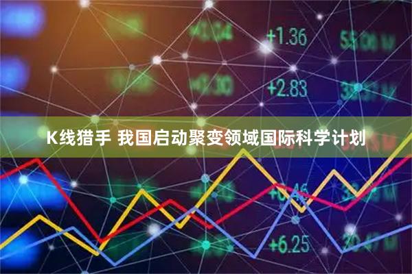 K线猎手 我国启动聚变领域国际科学计划