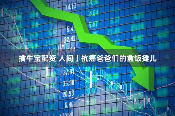 擒牛宝配资 人间丨抗癌爸爸们的盒饭摊儿