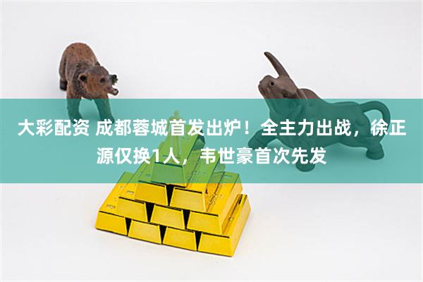 大彩配资 成都蓉城首发出炉！全主力出战，徐正源仅换1人，韦世豪首次先发