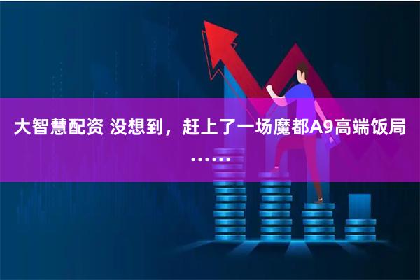 大智慧配资 没想到，赶上了一场魔都A9高端饭局……