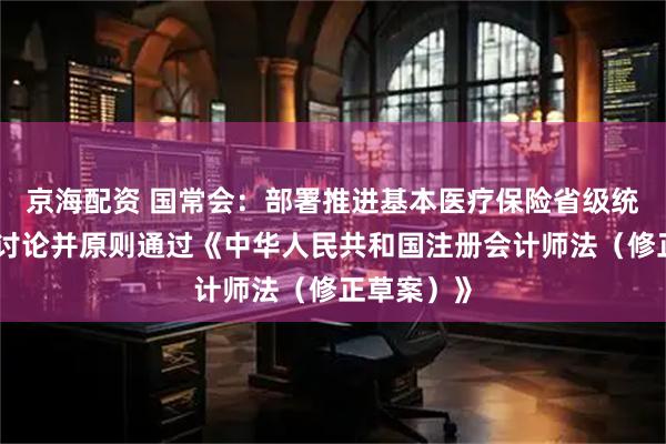 京海配资 国常会：部署推进基本医疗保险省级统筹工作，讨论并原则通过《中华人民共和国注册会计师法（修正草案）》