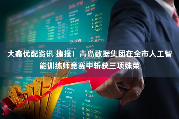 大鑫优配资讯 捷报！青岛数据集团在全市人工智能训练师竞赛中斩获三项殊荣