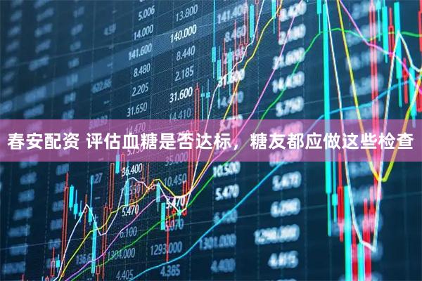 春安配资 评估血糖是否达标，糖友都应做这些检查