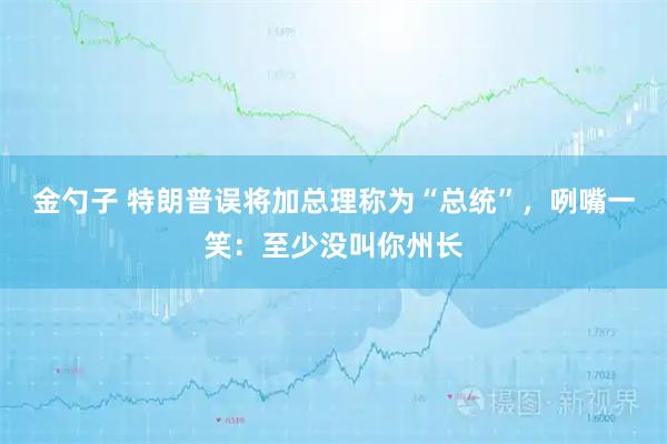 金勺子 特朗普误将加总理称为“总统”，咧嘴一笑：至少没叫你州长
