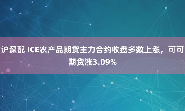 沪深配 ICE农产品期货主力合约收盘多数上涨，可可期货涨3.09%