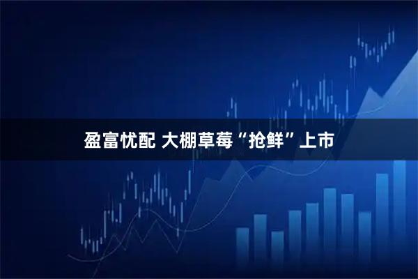 盈富忧配 大棚草莓“抢鲜”上市