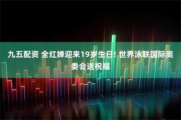 九五配资 全红婵迎来19岁生日! 世界泳联国际奥委会送祝福