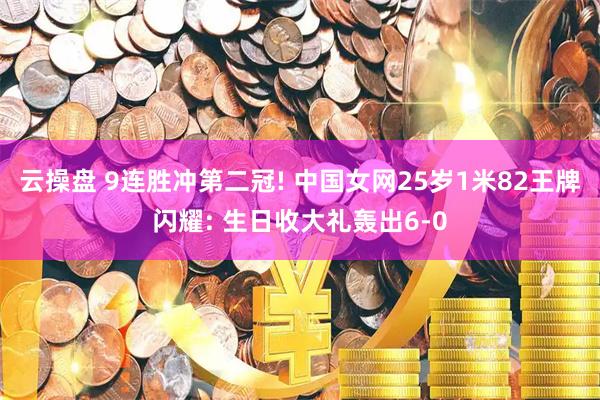 云操盘 9连胜冲第二冠! 中国女网25岁1米82王牌闪耀: 生日收大礼轰出6-0