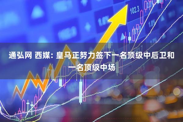 通弘网 西媒: 皇马正努力签下一名顶级中后卫和一名顶级中场
